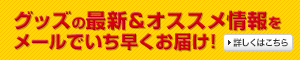 グッズの最新＆オススメ情報をメールでいち早くお届け！